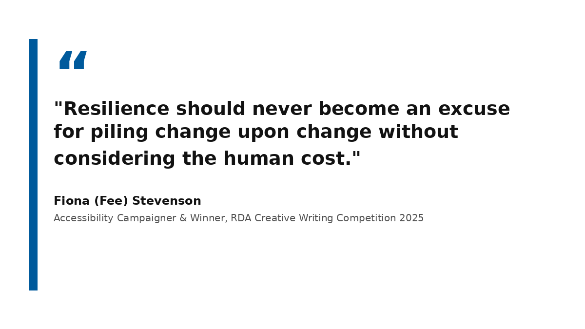 A high-contrast graphic displaying a quote by Fiona (Fee) Stevenson. On the left is a thick, solid royal blue vertical bar. The main body of the card features large, bold charcoal-black text on a crisp white background that reads: 'Resilience should never become an excuse for piling change upon change without considering the human cost.' Below the quote, the text is attributed to Fiona (Fee) Stevenson, Accessibility Campaigner & Winner, RDA Creative Writing Competition 2025
